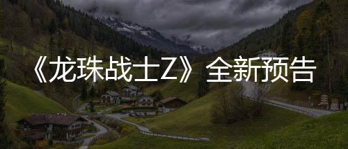 波将全告片公布龙珠战新预 新邪念登场角色士Z