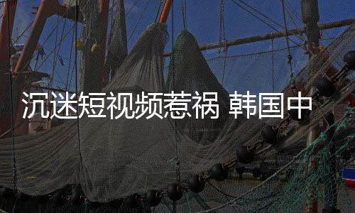 变得频惹了中小祸 韩国学生短视懂书沉迷看不